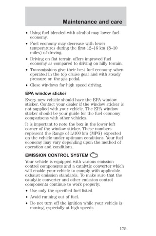 Maintenance and care 
² Using fuel blended with alcohol may lower fuel 
economy. 
² Fuel economy may decrease with lower 
temperatures during the first 12–16 km (8–10 
miles) of driving. 
² Driving on flat terrain offers improved fuel 
economy as compared to driving on hilly terrain. 
² Transmissions give their best fuel economy when 
operated in the top cruise gear and with steady 
pressure on the gas pedal. 
² Close windows for high speed driving. 
EPA window sticker 
Every new vehicle should have the EPA window 
sticker. Contact your dealer if the window sticker is 
not supplied with your vehicle. The EPA window 
sticker should be your guide for the fuel economy 
comparisons with other vehicles. 
It is important to note the box in the lower left 
corner of the window sticker. These numbers 
represent the Range of L/100 km (MPG) expected 
on the vehicle under optimum conditions. Your fuel 
economy may vary depending upon the method of 
operation and conditions. 
EMISSION CONTROL SYSTEM 
Your vehicle is equipped with various emission 
control components and a catalytic converter which 
will enable your vehicle to comply with applicable 
exhaust emission standards. To make sure that the 
catalytic converter and other emission control 
components continue to work properly: 
² Use only the specified fuel listed. 
² Avoid running out of fuel. 
² Do not turn off the ignition while your vehicle is 
moving, especially at high speeds. 
175 
 