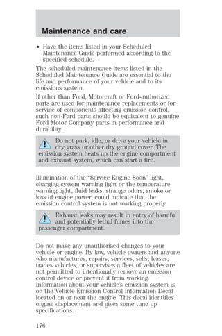 Maintenance and care 
² Have the items listed in your Scheduled 
Maintenance Guide performed according to the 
specified schedule. 
The scheduled maintenance items listed in the 
Scheduled Maintenance Guide are essential to the 
life and performance of your vehicle and to its 
emissions system. 
If other than Ford, Motorcraft or Ford-authorized 
parts are used for maintenance replacements or for 
service of components affecting emission control, 
such non-Ford parts should be equivalent to genuine 
Ford Motor Company parts in performance and 
durability. 
Do not park, idle, or drive your vehicle in 
dry grass or other dry ground cover. The 
emission system heats up the engine compartment 
and exhaust system, which can start a fire. 
Illumination of the “Service Engine Soon” light, 
charging system warning light or the temperature 
warning light, fluid leaks, strange odors, smoke or 
loss of engine power, could indicate that the 
emission control system is not working properly. 
Exhaust leaks may result in entry of harmful 
and potentially lethal fumes into the 
passenger compartment. 
Do not make any unauthorized changes to your 
vehicle or engine. By law, vehicle owners and anyone 
who manufactures, repairs, services, sells, leases, 
trades vehicles, or supervises a fleet of vehicles are 
not permitted to intentionally remove an emission 
control device or prevent it from working. 
Information about your vehicle’s emission system is 
on the Vehicle Emission Control Information Decal 
located on or near the engine. This decal identifies 
engine displacement and gives some tune up 
specifications. 
176 
 