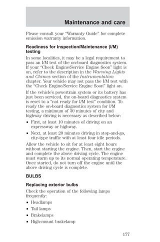 Maintenance and care 
Please consult your “Warranty Guide” for complete 
emission warranty information. 
Readiness for Inspection/Maintenance (I/M) 
testing 
In some localities, it may be a legal requirement to 
pass an I/M test of the on-board diagnostics system. 
If your “Check Engine/Service Engine Soon” light is 
on, refer to the description in the Warning Lights 
and Chimes section of the Instrumentation 
chapter. Your vehicle may not pass the I/M test with 
the “Check Engine/Service Engine Soon” light on. 
If the vehicle’s powertrain system or its battery has 
just been serviced, the on-board diagnostics system 
is reset to a “not ready for I/M test” condition. To 
ready the on-board diagnostics system for I/M 
testing, a minimum of 30 minutes of city and 
highway driving is necessary as described below: 
² First, at least 10 minutes of driving on an 
expressway or highway. 
² Next, at least 20 minutes driving in stop-and-go, 
city-type traffic with at least four idle periods. 
Allow the vehicle to sit for at least eight hours 
without starting the engine. Then, start the engine 
and complete the above driving cycle. The engine 
must warm up to its normal operating temperature. 
Once started, do not turn off the engine until the 
above driving cycle is complete. 
BULBS 
Replacing exterior bulbs 
Check the operation of the following lamps 
frequently: 
² Headlamps 
² Tail lamps 
² Brakelamps 
² High-mount brakelamp 
177 
 