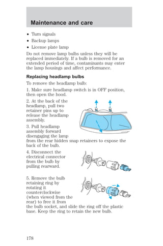 Maintenance and care 
² Turn signals 
² Backup lamps 
² License plate lamp 
Do not remove lamp bulbs unless they will be 
replaced immediately. If a bulb is removed for an 
extended period of time, contaminants may enter 
the lamp housings and affect performance. 
Replacing headlamp bulbs 
To remove the headlamp bulb: 
1. Make sure headlamp switch is in OFF position, 
then open the hood. 
2. At the back of the 
headlamp, pull two 
retainer pins up to 
release the headlamp 
assembly. 
3. Pull headlamp 
assembly forward 
disengaging the lamp 
from the rear hidden snap retainers to expose the 
back of the bulb. 
4. Disconnect the 
electrical connector 
from the bulb by 
pulling rearward. 
5. Remove the bulb 
retaining ring by 
rotating it 
counterclockwise 
(when viewed from the 
rear) to free it from 
the bulb socket, and slide the ring off the plastic 
base. Keep the ring to retain the new bulb. 
178 
 