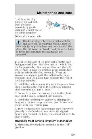 Maintenance and care 
6. Without turning, 
remove the old bulb 
from the lamp 
assembly by gently 
pulling it straight out of 
the lamp assembly. 
To install the new bulb: 
Handle a halogen headlamp bulb carefully 
and keep out of children’s reach. Grasp the 
bulb only by its plastic base and do not touch the 
glass. The oil from your hand could cause the bulb 
to break the next time the headlamps are 
operated. 
1. With the flat side of the new bulb’s plastic base 
facing upward, insert the glass end of the bulb into 
the lamp assembly. You may need to turn the bulb 
left or right to align the grooves in the plastic base 
with the tabs in the lamp assembly. When the 
grooves are aligned, push the bulb into the lamp 
assembly until the plastic base contacts the rear of 
the lamp assembly. 
2. Install the bulb retaining ring over the plastic base 
until it contacts the rear of the socket by rotating 
clockwise until you feel a “stop.” 
3. Connect the electrical connector into the plastic 
base until it snaps, locking it into position. 
4. Install the headlamp on vehicle by aligning the 
lamp with the rear snap retainers, push to seat and 
secure with two retainer pins. 
5. Turn the headlamps on and make sure they work 
properly. If the headlamp was correctly aligned 
before you changed the bulb, you should not need to 
align it again. 
Replacing front parking lamp/turn signal bulbs 
1. Make sure the headlamp control is in the OFF 
position. 
179 
 