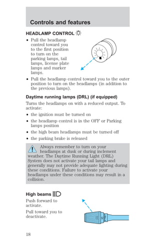 HEADLAMP CONTROL 
² Pull the headlamp 
control toward you 
to the first position 
to turn on the 
parking lamps, tail 
lamps, license plate 
lamps and marker 
lamps. 
² Pull the headlamp control toward you to the outer 
position to turn on the headlamps (in addition to 
the previous lamps). 
Daytime running lamps (DRL) (if equipped) 
Turns the headlamps on with a reduced output. To 
activate: 
² the ignition must be turned on 
² the headlamp control is in the OFF or Parking 
lamps position 
² the high beam headlamps must be turned off 
² the parking brake is released 
Always remember to turn on your 
headlamps at dusk or during inclement 
weather. The Daytime Running Light (DRL) 
System does not activate your tail lamps and 
generally may not provide adequate lighting during 
these conditions. Failure to activate your 
headlamps under these conditions may result in a 
collision. 
High beams 
Push forward to 
activate. 
Pull toward you to 
deactivate. 
HI 
LO 
OFF 
Controls and features 
18 
 