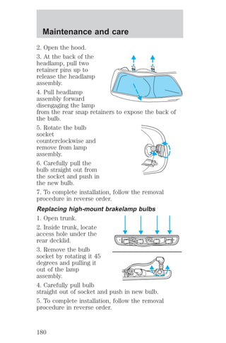 Maintenance and care 
2. Open the hood. 
3. At the back of the 
headlamp, pull two 
retainer pins up to 
release the headlamp 
assembly. 
4. Pull headlamp 
assembly forward 
disengaging the lamp 
from the rear snap retainers to expose the back of 
the bulb. 
5. Rotate the bulb 
socket 
counterclockwise and 
remove from lamp 
assembly. 
6. Carefully pull the 
bulb straight out from 
the socket and push in 
the new bulb. 
7. To complete installation, follow the removal 
procedure in reverse order. 
Replacing high-mount brakelamp bulbs 
1. Open trunk. 
2. Inside trunk, locate 
access hole under the 
rear decklid. 
3. Remove the bulb 
socket by rotating it 45 
degrees and pulling it 
out of the lamp 
assembly. 
4. Carefully pull bulb 
straight out of socket and push in new bulb. 
5. To complete installation, follow the removal 
procedure in reverse order. 
180 
 