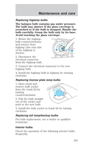 Maintenance and care 
Replacing foglamp bulbs 
The halogen bulb contains gas under pressure. 
The bulb may shatter if the glass envelope is 
scratched or if the bulb is dropped. Handle the 
bulb carefully. Grasp the bulb only by its base. 
Avoid touching the glass envelope. 
1. Rotate the foglamp 
bulb counterclockwise 
and remove from 
foglamp (the rear side 
of the foglamp is 
shown). 
2. Disconnect the 
electrical connector 
from the foglamp bulb. 
3. Connect the electrical connector to the new 
foglamp bulb. 
4. Install the foglamp bulb in foglamp by rotating 
clockwise. 
Replacing license plate lamp bulbs 
1. Open trunk and 
remove bulb socket 
from the trunk lid by 
turning 
counterclockwise. 
2. Pull the bulb straight 
out of the socket and 
push in the new bulb. 
3. Install the bulb socket in trunk lid by turning 
clockwise. 
Replacing tail lamp/backup bulbs 
For bulb replacement, see a dealer or qualified 
technician. 
Interior bulbs 
Check the operation of the following interior bulbs 
frequently: 
181 
 