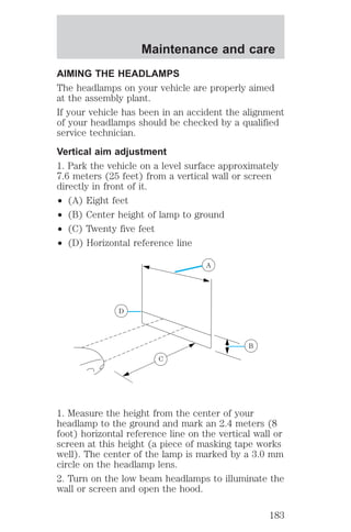 Maintenance and care 
AIMING THE HEADLAMPS 
The headlamps on your vehicle are properly aimed 
at the assembly plant. 
If your vehicle has been in an accident the alignment 
of your headlamps should be checked by a qualified 
service technician. 
Vertical aim adjustment 
1. Park the vehicle on a level surface approximately 
7.6 meters (25 feet) from a vertical wall or screen 
directly in front of it. 
² (A) Eight feet 
² (B) Center height of lamp to ground 
² (C) Twenty five feet 
² (D) Horizontal reference line 
A 
D 
B 
C 
1. Measure the height from the center of your 
headlamp to the ground and mark an 2.4 meters (8 
foot) horizontal reference line on the vertical wall or 
screen at this height (a piece of masking tape works 
well). The center of the lamp is marked by a 3.0 mm 
circle on the headlamp lens. 
2. Turn on the low beam headlamps to illuminate the 
wall or screen and open the hood. 
183 
 