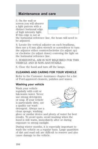 Maintenance and care 
3. On the wall or 
screen you will observe 
a light pattern with a 
distinct horizonal edge 
of high intensity light. 
If this edge is not at 
the horizontal reference line, the beam will need to 
be adjusted. 
4. Locate the vertical adjuster on each headlamp, 
then use a 6 mm allen wrench or screwdriver to turn 
the adjuster either counterclockwise (to adjust up) 
or clockwise (to adjust down) centering the light on 
the horizontal reference line. 
5. HORIZONTAL AIM IS NOT REQUIRED FOR THIS 
VEHICLE AND IS NON-ADJUSTABLE. 
6. Close the hood and turn off the lamps. 
CLEANING AND CARING FOR YOUR VEHICLE 
Refer to the Customer Assistance chapter for a list 
of Ford-approved cleaners, polishes and waxes. 
Washing your vehicle 
Wash your vehicle 
regularly with cold or 
lukewarm water. Never 
use strong detergents 
or soap. If your vehicle 
is particularly dirty, use 
a quality car wash 
detergent. Always use a 
clean sponge, washing 
glove or similar device and plenty of water for best 
results. To avoid spots, avoid washing when the 
hood is still warm, immediately after or during 
exposure to strong sunlight. 
During winter months, it is especially important to 
wash the vehicle on a regular basis. Large quantities 
of dirt and road salt are difficult to remove and also 
cause damage to the vehicle. 
184 
 