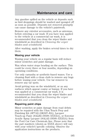 Maintenance and care 
Any gasoline spilled on the vehicle or deposits such 
as bird droppings should be washed and sponged off 
as soon as possible. Deposits not removed promptly 
can cause damage to the vehicle’s paintwork. 
Remove any exterior accessories, such as antennas, 
before entering a car wash. If you have wax applied 
to the vehicle at a commercial car wash, it is 
recommended that you clean the wiper blades and 
windshield as described in Cleaning the wiper 
blades and windshield. 
After washing, apply the brakes several times to dry 
them. 
Waxing your vehicle 
Waxing your vehicle on a regular basis will reduce 
minor scratches and paint damage. 
Wax when water stops beading on the surface. This 
could be every three or four months, depending on 
operating conditions. 
Use only carnauba or synthetic-based waxes. Use a 
cleaning fluid with a clean cloth to remove any bugs 
before waxing your vehicle. Use tar remover to 
remove any tar spots. 
Avoid getting wax on the windshield, or on any 
surfaces which appear coarse or bumpy. If you have 
wax applied at a commercial car wash, it is 
recommended that you clean the wiper blades and 
windshield as described in Cleaning the wiper 
blades and windshield. 
Repairing paint chips 
Minor scratches or paint damage from road debris 
may be repaired with the Ultra Touch Prep and 
Finishing Kit (#F7AZ-19K507–BA), Lacquer 
Touch-up Paint (#ALBZ-19500–XXXXA), or Exterior 
Acrylic Spray Lacquer (#ALAZ-19500–XXXXA) from 
the Ford Car Care Chemicals line. Please note that 
the part numbers (shown as XXXX above) will vary 
with your vehicle’s specific coloring. Observe the 
application instructions on the products. 
185 
 