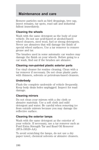 Maintenance and care 
Remove particles such as bird droppings, tree sap, 
insect remains, tar spots, road salt and industrial 
fallout immediately. 
Cleaning the wheels 
Wash with the same detergent as the body of your 
vehicle. Do not use acid-based or alcohol-based 
wheel cleaners, steel wool, fuel or strong detergents. 
Never use abrasives that will damage the finish of 
special wheel surfaces. Use a tar remover to remove 
grease and tar. 
The brushes used in some automatic car washes may 
damage the finish on your wheels. Before going to a 
car wash, find out if the brushes are abrasive. 
Cleaning non-painted plastic exterior parts 
Use vinyl cleaner for routine cleaning. Clean with a 
tar remover if necessary. Do not clean plastic parts 
with thinners, solvents or petroleum-based cleaners. 
Underbody 
Flush the complete underside of vehicle frequently. 
Keep body drain holes unplugged. Inspect for road 
damage. 
Cleaning mirrors 
Do not clean your mirrors with a dry cloth or 
abrasive materials. Use a soft cloth and mild 
detergent and water. Be careful when removing ice 
from outside mirrors because you may damage the 
reflective surface. 
Cleaning the exterior lamps 
Wash with the same detergent as the exterior of 
your vehicle. If necessary, use a tar remover such as 
Ford Extra Strength Tar and Road Oil Remover 
(B7A-19520–AA). 
To avoid scratching the lamps, do not use a dry 
paper towel, chemical solvents or abrasive cleaners. 
186 
 