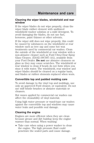 Maintenance and care 
Cleaning the wiper blades, windshield and rear 
window 
If the wiper blades do not wipe properly, clean the 
wiper blade rubber element with undiluted 
windshield washer solution or a mild detergent. To 
avoid damaging the blades, do not use fuel, 
kerosene, paint thinner or other solvents. 
If the wiper still does not wipe properly, this could 
be caused by substances on the windshield or rear 
window such as tree sap and some hot wax 
treatments used by commercial car washes. Clean 
the outside of the windshield or rear window with a 
non-abrasive cleaner such as Ford Ultra-Clear Spray 
Glass Cleaner, (E4AZ-19C507–AA), available from 
your Ford Dealer. Do not use abrasive cleansers on 
glass as they may cause scratches. The windshield or 
rear window is clean if beads do not form when you 
rinse it with water. The windshield, rear window and 
wiper blades should be cleaned on a regular basis, 
and blades or rubber elements replaced when worn. 
Convertible top and padded molding care 
To avoid damage to the vinyl top and moldings, use 
only an approved Ford cleaner, or equivalent. Do not 
use stiff bristle brushes or abrasive materials or 
cleaners. 
Hot waxes applied by commercial car washes can 
affect the cleanability of vinyl material. 
Using high water pressure or wand-type car washes 
against the convertible top and windows may cause 
water leaks and possible seal damage. 
Cleaning the engine 
Engines are more efficient when they are clean 
because grease and dirt buildup keep the engine 
warmer than normal. When washing: 
² Take care when using a power washer to clean 
the engine. The high pressure fluid could 
penetrate the sealed parts and cause damage. 
187 
 
