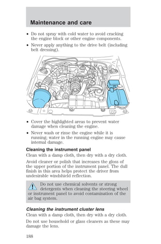 Maintenance and care 
² Do not spray with cold water to avoid cracking 
the engine block or other engine components. 
² Never apply anything to the drive belt (including 
belt dressing). 
² Cover the highlighted areas to prevent water 
damage when cleaning the engine. 
² Never wash or rinse the engine while it is 
running; water in the running engine may cause 
internal damage. 
Cleaning the instrument panel 
Clean with a damp cloth, then dry with a dry cloth. 
Avoid cleaner or polish that increases the gloss of 
the upper portion of the instrument panel. The dull 
finish in this area helps protect the driver from 
undesirable windshield reflection. 
Do not use chemical solvents or strong 
detergents when cleaning the steering wheel 
or instrument panel to avoid contamination of the 
air bag system. 
Cleaning the instrument cluster lens 
Clean with a damp cloth, then dry with a dry cloth. 
Do not use household or glass cleaners as these may 
damage the lens. 
188 
 