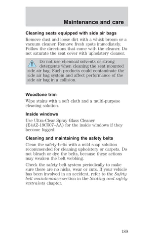 Maintenance and care 
Cleaning seats equipped with side air bags 
Remove dust and loose dirt with a whisk broom or a 
vacuum cleaner. Remove fresh spots immediately. 
Follow the directions that come with the cleaner. Do 
not saturate the seat cover with upholstery cleaner. 
Do not use chemical solvents or strong 
detergents when cleaning the seat mounted 
side air bag. Such products could contaminate the 
side air bag system and affect performance of the 
side air bag in a collision. 
Woodtone trim 
Wipe stains with a soft cloth and a multi-purpose 
cleaning solution. 
Inside windows 
Use Ultra-Clear Spray Glass Cleaner 
(E4AZ-19C507–AA) for the inside windows if they 
become fogged. 
Cleaning and maintaining the safety belts 
Clean the safety belts with a mild soap solution 
recommended for cleaning upholstery or carpets. Do 
not bleach or dye the belts, because these actions 
may weaken the belt webbing. 
Check the safety belt system periodically to make 
sure there are no nicks, wear or cuts. If your vehicle 
has been involved in an accident, refer to the Safety 
belt maintenance section in the Seating and safety 
restraints chapter. 
189 
 