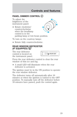Controls and features 
PANEL DIMMER CONTROL 
To adjust the 
brightness of the 
instrument panel: 
² Rotate clockwise/ 
counterclockwise 
when the headlamp 
control is in the 
parking lamp or low-beam position. 
To turn on the courtesy lamps: 
² Rotate fully counterclockwise. 
REAR WINDOW DEFROSTER 
(IF EQUIPPED) 
The rear defroster 
control is located on 
the instrument panel. 
Press the rear defroster control to clear the rear 
window of thin ice and fog. 
² A small LED will illuminate when the rear 
defroster is activated. 
REAR DEF 
The ignition must be in the ON position to operate 
the rear window defroster. 
The defroster turns off automatically after 10 
minutes or when the ignition is turned to the OFF 
position. To manually turn off the defroster before 
10 minutes have passed, push the control again. 
19 
 
