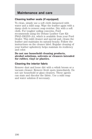 Maintenance and care 
Cleaning leather seats (if equipped) 
To clean, simply use a soft cloth dampened with 
water and a mild soap. Wipe the leather again with a 
damp cloth to remove soap residue. Dry with a soft 
cloth. For tougher soiling concerns, Ford 
recommends using the Deluxe Leather Care Kit 
F8AZ-19G253–AA, which is available from your Ford 
Dealer. This mild cleaner and special pad, cleans the 
leather and maintains its natural beauty. Follow the 
instructions on the cleaner label. Regular cleaning of 
your leather upholstery helps maintain its resiliency 
and color. 
Do not use household cleaning products, 
alcohol solutions, solvents or cleaners intended 
for rubber, vinyl or plastics. 
Cleaning the interior fabric 
Remove dust and loose dirt with a whisk broom or a 
vacuum cleaner. Remove fresh spots immediately. Do 
not use household or glass cleaners. These agents 
can stain and discolor the fabric. Use a mild soap 
and water solution if necessary. 
190 
 