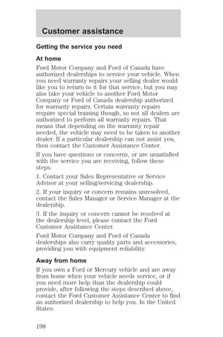 Customer assistance 
Getting the service you need 
At home 
Ford Motor Company and Ford of Canada have 
authorized dealerships to service your vehicle. When 
you need warranty repairs your selling dealer would 
like you to return to it for that service, but you may 
also take your vehicle to another Ford Motor 
Company or Ford of Canada dealership authorized 
for warranty repairs. Certain warranty repairs 
require special training though, so not all dealers are 
authorized to perform all warranty repairs. That 
means that depending on the warranty repair 
needed, the vehicle may need to be taken to another 
dealer. If a particular dealership can not assist you, 
then contact the Customer Assistance Center. 
If you have questions or concerns, or are unsatisfied 
with the service you are receiving, follow these 
steps: 
1. Contact your Sales Representative or Service 
Advisor at your selling/servicing dealership. 
2. If your inquiry or concern remains unresolved, 
contact the Sales Manager or Service Manager at the 
dealership. 
3. If the inquiry or concern cannot be resolved at 
the dealership level, please contact the Ford 
Customer Assistance Center. 
Ford Motor Company and Ford of Canada 
dealerships also carry quality parts and accessories, 
providing you with equipment reliability. 
Away from home 
If you own a Ford or Mercury vehicle and are away 
from home when your vehicle needs service, or if 
you need more help than the dealership could 
provide, after following the steps described above, 
contact the Ford Customer Assistance Center to find 
an authorized dealership to help you. In the United 
States: 
198 
 
