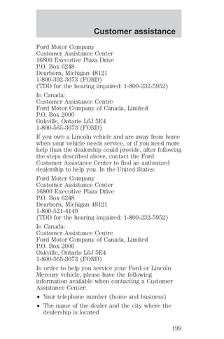 Customer assistance 
Ford Motor Company 
Customer Assistance Center 
16800 Executive Plaza Drive 
P.O. Box 6248 
Dearborn, Michigan 48121 
1-800-392-3673 (FORD) 
(TDD for the hearing impaired: 1-800-232-5952) 
In Canada: 
Customer Assistance Centre 
Ford Motor Company of Canada, Limited 
P.O. Box 2000 
Oakville, Ontario L6J 5E4 
1-800-565-3673 (FORD) 
If you own a Lincoln vehicle and are away from home 
when your vehicle needs service, or if you need more 
help than the dealership could provide, after following 
the steps described above, contact the Ford 
Customer Assistance Center to find an authorized 
dealership to help you. In the United States: 
Ford Motor Company 
Customer Assistance Center 
16800 Executive Plaza Drive 
P.O. Box 6248 
Dearborn, Michigan 48121 
1-800-521-4140 
(TDD for the hearing impaired: 1-800-232-5952) 
In Canada: 
Customer Assistance Centre 
Ford Motor Company of Canada, Limited 
P.O. Box 2000 
Oakville, Ontario L6J 5E4 
1-800-565-3673 (FORD) 
In order to help you service your Ford or Lincoln 
Mercury vehicle, please have the following 
information available when contacting a Customer 
Assistance Center: 
² Your telephone number (home and business) 
² The name of the dealer and the city where the 
dealership is located 
199 
 