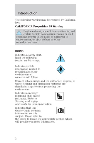 Introduction 
The following warning may be required by California 
law: 
CALIFORNIA Proposition 65 Warning 
Engine exhaust, some if its constituents, and 
certain vehicle components contain or emit 
chemicals known to the State of California to 
cause cancer, or birth defects or other 
reproductive harm. 
ICONS 
Indicates a safety alert. 
Read the following 
section on Warnings. 
Indicates vehicle 
information related to 
recycling and other 
environmental 
concerns will follow. 
Correct vehicle usage and the authorized disposal of 
waste cleaning and lubrication materials are 
significant steps towards protecting the 
environment. 
Indicates a message 
regarding child safety 
restraints. Refer to 
Seating and safety 
restraints for more information. 
Indicates that this 
Owner Guide contains 
information on this 
subject. Please refer to 
the Index to locate the appropriate section which 
will provide you more information. 
2 
 