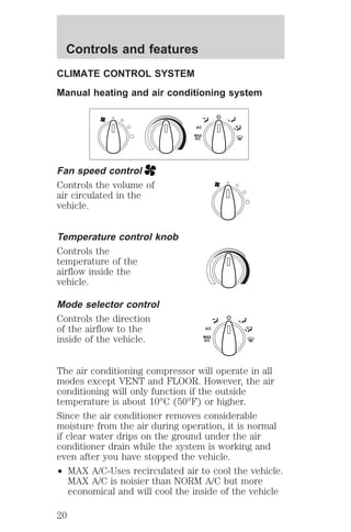 Controls and features 
CLIMATE CONTROL SYSTEM 
Manual heating and air conditioning system 
Fan speed control 
Controls the volume of 
air circulated in the 
vehicle. 
Temperature control knob 
Controls the 
temperature of the 
airflow inside the 
vehicle. 
Mode selector control 
Controls the direction 
of the airflow to the 
inside of the vehicle. 
A/C 
MAX 
A/C 
A/C 
MAX 
A/C 
The air conditioning compressor will operate in all 
modes except VENT and FLOOR. However, the air 
conditioning will only function if the outside 
temperature is about 10°C (50°F) or higher. 
Since the air conditioner removes considerable 
moisture from the air during operation, it is normal 
if clear water drips on the ground under the air 
conditioner drain while the system is working and 
even after you have stopped the vehicle. 
² MAX A/C-Uses recirculated air to cool the vehicle. 
MAX A/C is noisier than NORM A/C but more 
economical and will cool the inside of the vehicle 
20 
 