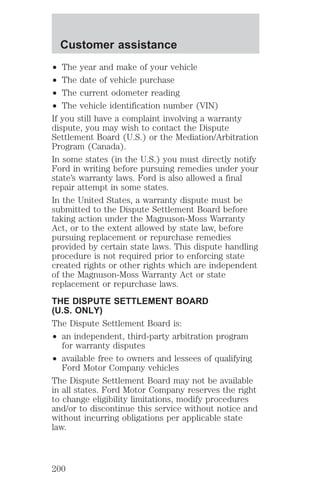 Customer assistance 
² The year and make of your vehicle 
² The date of vehicle purchase 
² The current odometer reading 
² The vehicle identification number (VIN) 
If you still have a complaint involving a warranty 
dispute, you may wish to contact the Dispute 
Settlement Board (U.S.) or the Mediation/Arbitration 
Program (Canada). 
In some states (in the U.S.) you must directly notify 
Ford in writing before pursuing remedies under your 
state’s warranty laws. Ford is also allowed a final 
repair attempt in some states. 
In the United States, a warranty dispute must be 
submitted to the Dispute Settlement Board before 
taking action under the Magnuson-Moss Warranty 
Act, or to the extent allowed by state law, before 
pursuing replacement or repurchase remedies 
provided by certain state laws. This dispute handling 
procedure is not required prior to enforcing state 
created rights or other rights which are independent 
of the Magnuson-Moss Warranty Act or state 
replacement or repurchase laws. 
THE DISPUTE SETTLEMENT BOARD 
(U.S. ONLY) 
The Dispute Settlement Board is: 
² an independent, third-party arbitration program 
for warranty disputes 
² available free to owners and lessees of qualifying 
Ford Motor Company vehicles 
The Dispute Settlement Board may not be available 
in all states. Ford Motor Company reserves the right 
to change eligibility limitations, modify procedures 
and/or to discontinue this service without notice and 
without incurring obligations per applicable state 
law. 
200 
 