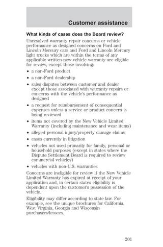 Customer assistance 
What kinds of cases does the Board review? 
Unresolved warranty repair concerns or vehicle 
performance as designed concerns on Ford and 
Lincoln Mercury cars and Ford and Lincoln Mercury 
light trucks which are within the terms of any 
applicable written new vehicle warranty are eligible 
for review, except those involving: 
² a non-Ford product 
² a non-Ford dealership 
² sales disputes between customer and dealer 
except those associated with warranty repairs or 
concerns with the vehicle’s performance as 
designed 
² a request for reimbursement of consequential 
expenses unless a service or product concern is 
being reviewed 
² items not covered by the New Vehicle Limited 
Warranty (including maintenance and wear items) 
² alleged personal injury/property damage claims 
² cases currently in litigation 
² vehicles not used primarily for family, personal or 
household purposes (except in states where the 
Dispute Settlement Board is required to review 
commercial vehicles) 
² vehicles with non-U.S. warranties 
Concerns are ineligible for review if the New Vehicle 
Limited Warranty has expired at receipt of your 
application and, in certain states eligibility is 
dependent upon the customer’s possession of the 
vehicle. 
Eligibility may differ according to state law. For 
example, see the unique brochures for California, 
West Virginia, Georgia and Wisconsin 
purchasers/lessees. 
201 
 