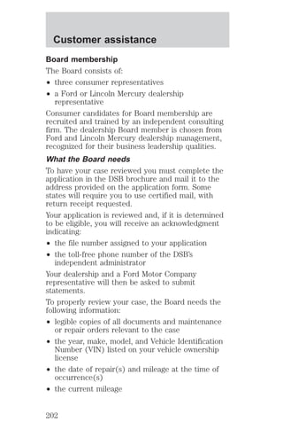 Customer assistance 
Board membership 
The Board consists of: 
² three consumer representatives 
² a Ford or Lincoln Mercury dealership 
representative 
Consumer candidates for Board membership are 
recruited and trained by an independent consulting 
firm. The dealership Board member is chosen from 
Ford and Lincoln Mercury dealership management, 
recognized for their business leadership qualities. 
What the Board needs 
To have your case reviewed you must complete the 
application in the DSB brochure and mail it to the 
address provided on the application form. Some 
states will require you to use certified mail, with 
return receipt requested. 
Your application is reviewed and, if it is determined 
to be eligible, you will receive an acknowledgment 
indicating: 
² the file number assigned to your application 
² the toll-free phone number of the DSB’s 
independent administrator 
Your dealership and a Ford Motor Company 
representative will then be asked to submit 
statements. 
To properly review your case, the Board needs the 
following information: 
² legible copies of all documents and maintenance 
or repair orders relevant to the case 
² the year, make, model, and Vehicle Identification 
Number (VIN) listed on your vehicle ownership 
license 
² the date of repair(s) and mileage at the time of 
occurrence(s) 
² the current mileage 
202 
 
