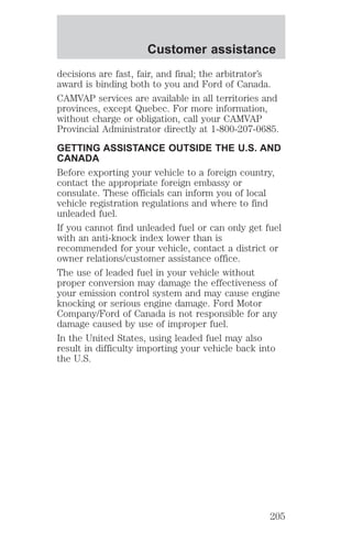 Customer assistance 
decisions are fast, fair, and final; the arbitrator’s 
award is binding both to you and Ford of Canada. 
CAMVAP services are available in all territories and 
provinces, except Quebec. For more information, 
without charge or obligation, call your CAMVAP 
Provincial Administrator directly at 1-800-207-0685. 
GETTING ASSISTANCE OUTSIDE THE U.S. AND 
CANADA 
Before exporting your vehicle to a foreign country, 
contact the appropriate foreign embassy or 
consulate. These officials can inform you of local 
vehicle registration regulations and where to find 
unleaded fuel. 
If you cannot find unleaded fuel or can only get fuel 
with an anti-knock index lower than is 
recommended for your vehicle, contact a district or 
owner relations/customer assistance office. 
The use of leaded fuel in your vehicle without 
proper conversion may damage the effectiveness of 
your emission control system and may cause engine 
knocking or serious engine damage. Ford Motor 
Company/Ford of Canada is not responsible for any 
damage caused by use of improper fuel. 
In the United States, using leaded fuel may also 
result in difficulty importing your vehicle back into 
the U.S. 
205 
 