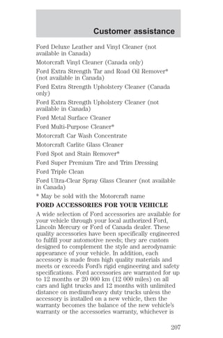 Customer assistance 
Ford Deluxe Leather and Vinyl Cleaner (not 
available in Canada) 
Motorcraft Vinyl Cleaner (Canada only) 
Ford Extra Strength Tar and Road Oil Remover* 
(not available in Canada) 
Ford Extra Strength Upholstery Cleaner (Canada 
only) 
Ford Extra Strength Upholstery Cleaner (not 
available in Canada) 
Ford Metal Surface Cleaner 
Ford Multi-Purpose Cleaner* 
Motorcraft Car Wash Concentrate 
Motorcraft Carlite Glass Cleaner 
Ford Spot and Stain Remover* 
Ford Super Premium Tire and Trim Dressing 
Ford Triple Clean 
Ford Ultra-Clear Spray Glass Cleaner (not available 
in Canada) 
* May be sold with the Motorcraft name 
FORD ACCESSORIES FOR YOUR VEHICLE 
A wide selection of Ford accessories are available for 
your vehicle through your local authorized Ford, 
Lincoln Mercury or Ford of Canada dealer. These 
quality accessories have been specifically engineered 
to fulfill your automotive needs; they are custom 
designed to complement the style and aerodynamic 
appearance of your vehicle. In addition, each 
accessory is made from high quality materials and 
meets or exceeds Ford’s rigid engineering and safety 
specifications. Ford accessories are warranted for up 
to 12 months or 20 000 km (12 000 miles) on all 
cars and light trucks and 12 months with unlimited 
distance on medium/heavy duty trucks unless the 
accessory is installed on a new vehicle, then the 
warranty becomes the balance of the new vehicle’s 
warranty or the accessories warranty, whichever is 
207 
 