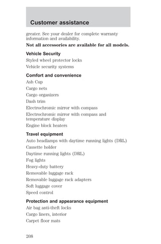 Customer assistance 
greater. See your dealer for complete warranty 
information and availability. 
Not all accessories are available for all models. 
Vehicle Security 
Styled wheel protector locks 
Vehicle security systems 
Comfort and convenience 
Ash Cup 
Cargo nets 
Cargo organizers 
Dash trim 
Electrochromic mirror with compass 
Electrochromic mirror with compass and 
temperature display 
Engine block heaters 
Travel equipment 
Auto headlamps with daytime running lights (DRL) 
Cassette holder 
Daytime running lights (DRL) 
Fog lights 
Heavy-duty battery 
Removable luggage rack 
Removable luggage rack adapters 
Soft luggage cover 
Speed control 
Protection and appearance equipment 
Air bag anti-theft locks 
Cargo liners, interior 
Carpet floor mats 
208 
 