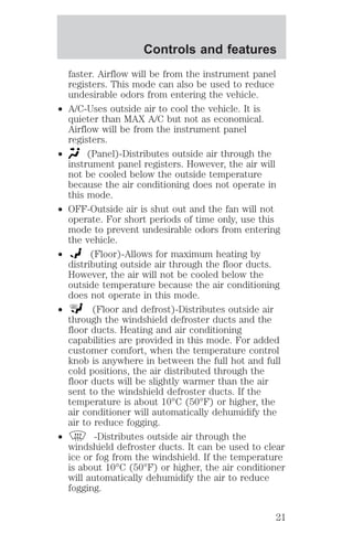 Controls and features 
faster. Airflow will be from the instrument panel 
registers. This mode can also be used to reduce 
undesirable odors from entering the vehicle. 
² A/C-Uses outside air to cool the vehicle. It is 
quieter than MAX A/C but not as economical. 
Airflow will be from the instrument panel 
registers. 
² (Panel)-Distributes outside air through the 
instrument panel registers. However, the air will 
not be cooled below the outside temperature 
because the air conditioning does not operate in 
this mode. 
² OFF-Outside air is shut out and the fan will not 
operate. For short periods of time only, use this 
mode to prevent undesirable odors from entering 
the vehicle. 
² (Floor)-Allows for maximum heating by 
distributing outside air through the floor ducts. 
However, the air will not be cooled below the 
outside temperature because the air conditioning 
does not operate in this mode. 
² (Floor and defrost)-Distributes outside air 
through the windshield defroster ducts and the 
floor ducts. Heating and air conditioning 
capabilities are provided in this mode. For added 
customer comfort, when the temperature control 
knob is anywhere in between the full hot and full 
cold positions, the air distributed through the 
floor ducts will be slightly warmer than the air 
sent to the windshield defroster ducts. If the 
temperature is about 10°C (50°F) or higher, the 
air conditioner will automatically dehumidify the 
air to reduce fogging. 
² -Distributes outside air through the 
windshield defroster ducts. It can be used to clear 
ice or fog from the windshield. If the temperature 
is about 10°C (50°F) or higher, the air conditioner 
will automatically dehumidify the air to reduce 
fogging. 
21 
 