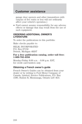 Customer assistance 
garage door openers and other transmitters with 
outputs of five watts or less will not ordinarily 
affect your vehicle’s operation.) 
² Ford cannot assume responsibility for any adverse 
effects or damage that may result from the use of 
such equipment. 
ORDERING ADDITIONAL OWNER’S 
LITERATURE 
To order the publications in this portfolio: 
Make checks payable to: 
HELM, INCORPORATED 
P.O. Box 07150 
Detroit, Michigan 48207 
For a free publication catalog, order toll free: 
1-800-782-4356 
Monday-Friday 8:00 a.m. - 6:00 p.m. EST, 
for credit card holders only 
Obtaining a French owner’s guide 
French Owner’s Guides can be obtained from your 
dealer or by writing to Ford Motor Company of 
Canada, Limited, Service Publications, P.O. Box 
1580, Station B, Mississauga, Ontario L4Y 4G3. 
210 
 