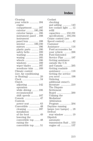 Cleaning 
your vehicle ............. 184 
engine 
compartment ......... 187 
exterior ........... 185,186 
exterior lamps ....... 186 
instrument panel .. 188 
instrument 
panel lens .............. 188 
interior ............ 189,190 
mirrors ................... 186 
plastic parts .......... 186 
safety belts ............ 189 
washing .................. 184 
waxing ................... 185 
wheels .................... 186 
windows ................ 189 
wiper blades .......... 187 
woodtone trim ...... 189 
Climate control 
(see Air conditioning 
or Heating) ................ 20 
Clock .......................... 34 
Clutch 
adjusting ................ 142 
operation 
while driving ......... 106 
recommended 
shift speeds ........... 107 
Console ...................... 47 
Controls 
power seat ............... 63 
Convertible ................ 48 
cleaning ................. 187 
installation 
of the boot .............. 49 
lowering the 
convertible top ........ 48 
raising the 
convertible top ........ 51 
Index 
Coolant 
checking 
and adding ............ 143 
low coolant light ..... 12 
refill 
capacities ........ 150,191 
specifications .. 193,194 
Cruise control (see 
Speed control) .......... 42 
Customer 
Assistance ................ 116 
Ford accessories for 
your vehicle .......... 206 
Ford Extended 
Service Plan .......... 197 
Getting assistance 
outside the U.S. 
and Canada ........... 205 
Getting roadside 
assistance .............. 116 
Getting the service 
you need ............... 198 
Ordering 
additional owner’s 
literature ............... 210 
The Dispute 
Settlement 
Board ..................... 200 
Utilizing the 
Mediation/ 
Arbitration 
Program ................. 204 
Daytime running 
lamps (see Lamps) ... 18 
Defrost 
rear window ............ 19 
Dipstick 
automatic 
transmission fluid ... 153 
engine oil ............... 137 
213 
 