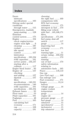 Doors 
lubricant 
specifications ........ 193 
Driving under special 
conditions 
through water ....... 115 
Emergencies, roadside 
jump-starting ........ 128 
Emission 
control system ......... 175 
Engine ...................... 194 
check engine/service 
engine soon light ...... 9 
cleaning ................. 187 
coolant ................... 143 
idle speed 
control ................... 157 
lubrication 
specifications .. 193,194 
refill capacities ...... 191 
service points .. 136,137 
starting after a 
collision ................. 117 
Engine block heater ... 93 
Engine oil ................ 137 
checking 
and adding ............ 137 
dipstick .................. 137 
filter, 
specifications .. 140,191 
recommendations ... 140 
refill capacities ...... 191 
specifications .. 193,194 
Exhaust fumes .......... 93 
Floor mats ................. 53 
Fluid capacities ....... 191 
Foglamps ................... 48 
Fuel .......................... 165 
calculating fuel 
economy ................ 171 
cap ......................... 168 
capacity ................. 191 
choosing 
the right fuel ......... 169 
comparisons with 
EPA fuel economy 
estimates ............... 175 
detergent in fuel ... 170 
filling your vehicle 
with fuel .. 165,168,171 
filter, 
specifications .. 171,191 
fuel pump shut-off 
switch .................... 117 
gauge ....................... 14 
improving fuel 
economy ................ 171 
low fuel 
warning light ........... 11 
octane rating .. 169,194 
quality .................... 170 
running 
out of fuel ............. 170 
safety information 
relating to 
automotive fuels ... 165 
Fuses ................. 118,119 
Gas cap 
(see Fuel cap) ......... 168 
Gas mileage (see 
Fuel economy) ........ 171 
Gauges .................. 13,14 
battery 
voltage gauge .......... 16 
engine coolant 
temperature 
gauge ....................... 14 
engine oil 
pressure gauge ....... 17 
fuel gauge ................ 14 
odometer ................. 15 
speedometer ........... 15 
tachometer .............. 15 
trip odometer .......... 16 
Index 
214 
 