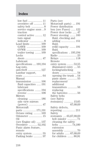 low fuel .................... 11 
overdrive off ............ 11 
safety belt ................. 8 
service engine soon .. 9 
traction 
control active .......... 12 
turn signal 
indicator .................... 8 
Load limits ............... 109 
GAWR .................... 109 
GVWR .................... 109 
trailer towing ........ 109 
Locks 
doors ........................ 47 
Lubricant 
specifications .... 193,194 
Lug nuts, 
anti-theft .................. 127 
Lumbar support, 
seats ........................... 64 
Manual 
transmission ............ 106 
fluid capacities ...... 191 
lubricant 
specifications ........ 194 
reverse ................... 108 
Mirrors 
cleaning ................. 186 
side view mirrors 
(power) ................... 47 
Motorcraft 
parts .................. 171,191 
Octane rating .......... 169 
Odometer ................... 15 
Oil 
(see Engine oil) ...... 137 
Overdrive ............ 52,102 
Panic alarm feature, 
remote 
entry system .............. 55 
Parking brake ............ 97 
Parts (see 
Motorcraft parts) .... 191 
Power distribution 
box (see Fuses) ...... 122 
Power door locks ...... 47 
Power steering ........ 100 
fluid, checking and 
adding .................... 151 
fluid, 
refill capacity ........ 191 
fluid, 
specifications .. 193,194 
Radio .......................... 23 
Relays ...................... 118 
Remote 
entry system ......... 53,55 
illuminated entry .... 55 
locking/unlocking 
doors ........................ 54 
opening the trunk ... 54 
panic alarm ............. 55 
replacement/ 
additional 
transmitters ............. 56 
replacing 
the batteries ............ 56 
Safety belts 
(see Safety 
restraints) ............. 13,65 
67,68,69 
Safety defects, 
reporting .................. 211 
Safety 
restraints .... 65,67,68,69 
belt minder ............. 71 
cleaning the safety 
belts .................. 74,189 
extension 
assembly .................. 70 
for adults ....... 67,68,69 
for children ........ 80,81 
Index 
216 
 