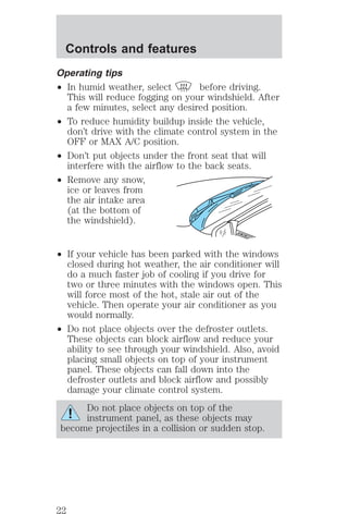 Controls and features 
Operating tips 
² In humid weather, select before driving. 
This will reduce fogging on your windshield. After 
a few minutes, select any desired position. 
² To reduce humidity buildup inside the vehicle, 
don’t drive with the climate control system in the 
OFF or MAX A/C position. 
² Don’t put objects under the front seat that will 
interfere with the airflow to the back seats. 
² Remove any snow, 
ice or leaves from 
the air intake area 
(at the bottom of 
the windshield). 
² If your vehicle has been parked with the windows 
closed during hot weather, the air conditioner will 
do a much faster job of cooling if you drive for 
two or three minutes with the windows open. This 
will force most of the hot, stale air out of the 
vehicle. Then operate your air conditioner as you 
would normally. 
² Do not place objects over the defroster outlets. 
These objects can block airflow and reduce your 
ability to see through your windshield. Also, avoid 
placing small objects on top of your instrument 
panel. These objects can fall down into the 
defroster outlets and block airflow and possibly 
damage your climate control system. 
Do not place objects on top of the 
instrument panel, as these objects may 
become projectiles in a collision or sudden stop. 
22 
 