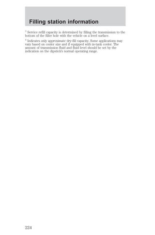 Filling station information 
3 Service refill capacity is determined by filling the transmission to the 
bottom of the filler hole with the vehicle on a level surface. 
4 Indicates only approximate dry-fill capacity. Some applications may 
vary based on cooler size and if equipped with in-tank cooler. The 
amount of transmission fluid and fluid level should be set by the 
indication on the dipstick’s normal operating range. 
224 
