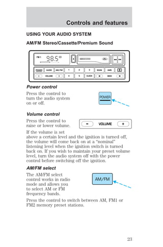 Controls and features 
USING YOUR AUDIO SYSTEM 
AM/FM Stereo/Cassette/Premium Sound 
FM 1 ST 
1 2 3 
4 5 CLOCK 
POWER AUDIO AM/FM 
– + 
VOLUME SEEK 
Power control 
Press the control to 
turn the audio system 
on or off. 
DOLBY SYSTEM 
SCAN AMS 
POWER 
Volume control 
Press the control to 
raise or lower volume. 
– VOLUME + 
If the volume is set 
above a certain level and the ignition is turned off, 
the volume will come back on at a “nominal” 
listening level when the ignition switch is turned 
back on. If you wish to maintain your preset volume 
level, turn the audio system off with the power 
control before switching off the ignition. 
AM/FM select 
The AM/FM select 
control works in radio 
AM/FM 
mode and allows you 
to select AM or FM 
frequency bands. 
Press the control to switch between AM, FM1 or 
FM2 memory preset stations. 
23 
 