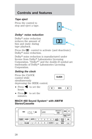 Controls and features 
Tape eject 
Press the control to 
stop and eject a tape. 
DolbyT noise reduction 
Dolbyt noise reduction 
reduces the amount of 
hiss and static during 
tape playback. 
Press the control to activate (and deactivate) 
Dolbyt noise reduction. 
Dolbyt noise reduction is manufactured under 
license from Dolbyt Laboratories Licensing 
Corporation. “Dolbyt” and the double-D symbol are 
trademarks of Dolbyt Laboratories Licensing 
Corporation. 
Setting the clock 
Press the CLOCK 
control while 
simultaneously 
depressing the SEEK control. 
² Press to set the 
hours. 
² Press to set the 
CLOCK 
SEEK 
minutes. 
MACH 460 Sound SystemT with AM/FM 
Stereo/Cassette 
POWER AUDIO 
VOLUME 
AM/FM 
REW FF 
PLAY EJCT 
1 2 3 
4 5 CLOCK 
AUTO 
PRESET 
PROG 
AUTOMATIC 
DNR CrO2 
SCAN 
TUNE 
SEEK 
FM1 ST 
28 
 