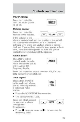 Controls and features 
Power control 
Press the control to 
turn the audio system 
on or off. 
Volume control 
Press the control to 
raise or lower volume. 
If the volume is set 
above a certain level and the ignition is turned off, 
the volume will come back on at a “nominal” 
listening level when the ignition switch is turned 
back on. If you wish to maintain your preset volume 
level, turn the audio system off with the power 
control before switching off the ignition. 
AM/FM select 
The AM/FM select 
control works in radio 
mode and allows you to 
select AM or FM 
frequency bands. 
Press the control to switch between AM, FM1 or 
FM2 memory preset stations. 
Tune adjust 
Tune adjust works in 
radio mode and allows 
you to manually tune in 
a particular radio 
station. 
² Press the SCAN/TUNE button twice. 
² The display reads TUNE. 
Press the SEEK control 
to move up or down 
through the 
frequencies. 
² Press to move down or to move up the 
frequency band. 
POWER 
VOLUME 
AM/FM 
SCAN 
TUNE 
SEEK 
29 
 