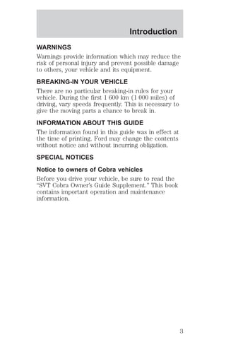 Introduction 
WARNINGS 
Warnings provide information which may reduce the 
risk of personal injury and prevent possible damage 
to others, your vehicle and its equipment. 
BREAKING-IN YOUR VEHICLE 
There are no particular breaking-in rules for your 
vehicle. During the first 1 600 km (1 000 miles) of 
driving, vary speeds frequently. This is necessary to 
give the moving parts a chance to break in. 
INFORMATION ABOUT THIS GUIDE 
The information found in this guide was in effect at 
the time of printing. Ford may change the contents 
without notice and without incurring obligation. 
SPECIAL NOTICES 
Notice to owners of Cobra vehicles 
Before you drive your vehicle, be sure to read the 
“SVT Cobra Owner’s Guide Supplement.” This book 
contains important operation and maintenance 
information. 
3 
 