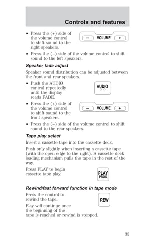 Controls and features 
² Press the (+) side of 
the volume control 
to shift sound to the 
right speakers. 
VOLUME 
² Press the (−) side of the volume control to shift 
sound to the left speakers. 
Speaker fade adjust 
Speaker sound distribution can be adjusted between 
the front and rear speakers. 
² Push the AUDIO 
control repeatedly 
until the display 
reads FADE. 
² Press the (+) side of 
the volume control 
to shift sound to the 
front speakers. 
AUDIO 
VOLUME 
² Press the (−) side of the volume control to shift 
sound to the rear speakers. 
Tape play select 
Insert a cassette tape into the cassette deck. 
Push only slightly when inserting a cassette tape 
(with the open edge to the right). A cassette deck 
loading mechanism pulls the tape in the rest of the 
way. 
Press PLAY to begin 
cassette tape play. 
PLAY 
PROG 
Rewind/fast forward function in tape mode 
Press the control to 
rewind the tape. 
REW 
Play will continue once 
the beginning of the 
tape is reached or rewind is stopped. 
33 
 
