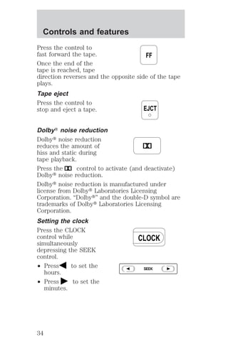 Press the control to 
fast forward the tape. 
Once the end of the 
tape is reached, tape 
direction reverses and the opposite side of the tape 
plays. 
Tape eject 
Press the control to 
stop and eject a tape. 
DolbyT noise reduction 
Dolbyt noise reduction 
reduces the amount of 
hiss and static during 
tape playback. 
Press the control to activate (and deactivate) 
Dolbyt noise reduction. 
Dolbyt noise reduction is manufactured under 
license from Dolbyt Laboratories Licensing 
Corporation. “Dolbyt” and the double-D symbol are 
trademarks of Dolbyt Laboratories Licensing 
Corporation. 
Setting the clock 
Press the CLOCK 
control while 
simultaneously 
depressing the SEEK 
control. 
² Press to set the 
hours. 
² Press to set the 
minutes. 
FF 
EJCT 
CLOCK 
SEEK 
Controls and features 
34 
 