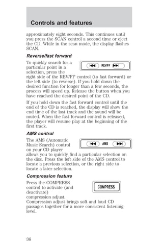 approximately eight seconds. This continues until 
you press the SCAN control a second time or eject 
the CD. While in the scan mode, the display flashes 
SCAN. 
Reverse/fast forward 
To quickly search for a 
particular point in a 
REV/FF 
selection, press the 
right side of the REV/FF control (to fast forward) or 
the left side (to reverse). If you hold down the 
desired function for longer than a few seconds, the 
process will speed up. Release the button when you 
have reached the desired point of the CD. 
If you hold down the fast forward control until the 
end of the CD is reached, the display will show the 
end time of the last track and the sound will be 
muted. When the fast forward control is released, 
the player will resume play at the beginning of the 
first track. 
AMS control 
The AMS (Automatic 
Music Search) control 
AMS 
on your CD player 
allows you to quickly find a particular selection on 
the disc. Press the left side of the AMS control to 
locate a previous selection, or the right side to 
locate a later selection. 
Compression feature 
Press the COMPRESS 
control to activate (and 
COMPRESS 
deactivate) 
compression adjust. 
Compression adjust brings soft and loud CD 
passages together for a more consistent listening 
level. 
Controls and features 
36 
 