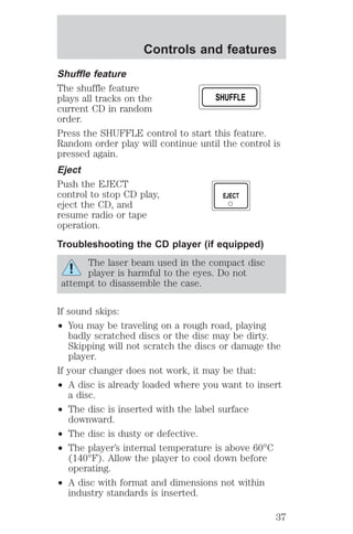 Controls and features 
Shuffle feature 
The shuffle feature 
plays all tracks on the 
current CD in random 
order. 
Press the SHUFFLE control to start this feature. 
Random order play will continue until the control is 
pressed again. 
Eject 
Push the EJECT 
control to stop CD play, 
eject the CD, and 
resume radio or tape 
operation. 
Troubleshooting the CD player (if equipped) 
The laser beam used in the compact disc 
player is harmful to the eyes. Do not 
attempt to disassemble the case. 
If sound skips: 
² You may be traveling on a rough road, playing 
badly scratched discs or the disc may be dirty. 
Skipping will not scratch the discs or damage the 
player. 
If your changer does not work, it may be that: 
² A disc is already loaded where you want to insert 
a disc. 
² The disc is inserted with the label surface 
downward. 
² The disc is dusty or defective. 
² The player’s internal temperature is above 60°C 
(140°F). Allow the player to cool down before 
operating. 
² A disc with format and dimensions not within 
industry standards is inserted. 
SHUFFLE 
EJECT 
37 
 