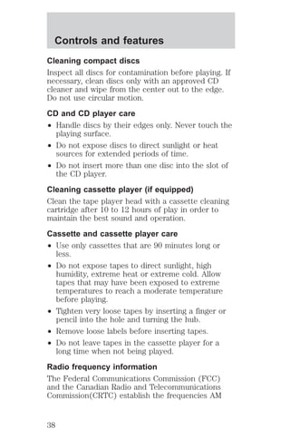 Controls and features 
Cleaning compact discs 
Inspect all discs for contamination before playing. If 
necessary, clean discs only with an approved CD 
cleaner and wipe from the center out to the edge. 
Do not use circular motion. 
CD and CD player care 
² Handle discs by their edges only. Never touch the 
playing surface. 
² Do not expose discs to direct sunlight or heat 
sources for extended periods of time. 
² Do not insert more than one disc into the slot of 
the CD player. 
Cleaning cassette player (if equipped) 
Clean the tape player head with a cassette cleaning 
cartridge after 10 to 12 hours of play in order to 
maintain the best sound and operation. 
Cassette and cassette player care 
² Use only cassettes that are 90 minutes long or 
less. 
² Do not expose tapes to direct sunlight, high 
humidity, extreme heat or extreme cold. Allow 
tapes that may have been exposed to extreme 
temperatures to reach a moderate temperature 
before playing. 
² Tighten very loose tapes by inserting a finger or 
pencil into the hole and turning the hub. 
² Remove loose labels before inserting tapes. 
² Do not leave tapes in the cassette player for a 
long time when not being played. 
Radio frequency information 
The Federal Communications Commission (FCC) 
and the Canadian Radio and Telecommunications 
Commission(CRTC) establish the frequencies AM 
38 
 