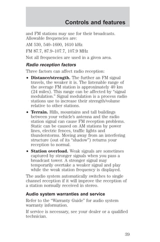Controls and features 
and FM stations may use for their broadcasts. 
Allowable frequencies are: 
AM 530, 540–1600, 1610 kHz 
FM 87.7, 87.9–107.7, 107.9 MHz 
Not all frequencies are used in a given area. 
Radio reception factors 
Three factors can affect radio reception: 
² Distance/strength. The further an FM signal 
travels, the weaker it is. The listenable range of 
the average FM station is approximately 40 km 
(24 miles). This range can be affected by “signal 
modulation.” Signal modulation is a process radio 
stations use to increase their strength/volume 
relative to other stations. 
² Terrain. Hills, mountains and tall buildings 
between your vehicle’s antenna and the radio 
station signal can cause FM reception problems. 
Static can be caused on AM stations by power 
lines, electric fences, traffic lights and 
thunderstorms. Moving away from an interfering 
structure (out of its “shadow”) returns your 
reception to normal. 
² Station overload. Weak signals are sometimes 
captured by stronger signals when you pass a 
broadcast tower. A stronger signal may 
temporarily overtake a weaker signal and play 
while the weak station frequency is displayed. 
The audio system automatically switches to single 
channel reception if it will improve the reception of 
a station normally received in stereo. 
Audio system warranties and service 
Refer to the “Warranty Guide” for audio system 
warranty information. 
If service is necessary, see your dealer or a qualified 
technician. 
39 
 