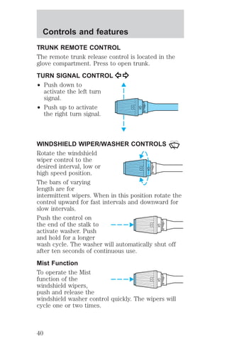 TRUNK REMOTE CONTROL 
The remote trunk release control is located in the 
glove compartment. Press to open trunk. 
TURN SIGNAL CONTROL 
² Push down to 
activate the left turn 
signal. 
² Push up to activate 
the right turn signal. 
HI 
LO 
OFF 
WINDSHIELD WIPER/WASHER CONTROLS 
Rotate the windshield 
wiper control to the 
desired interval, low or 
HI 
LO 
high speed position. 
OFF 
The bars of varying 
length are for 
intermittent wipers. When in this position rotate the 
control upward for fast intervals and downward for 
slow intervals. 
Push the control on 
HI 
the end of the stalk to 
LO 
activate washer. Push 
OFF 
and hold for a longer 
wash cycle. The washer will automatically shut off 
after ten seconds of continuous use. 
Mist Function 
To operate the Mist 
HI 
function of the 
LO 
windshield wipers, 
OFF 
push and release the 
windshield washer control quickly. The wipers will 
cycle one or two times. 
Controls and features 
40 
 