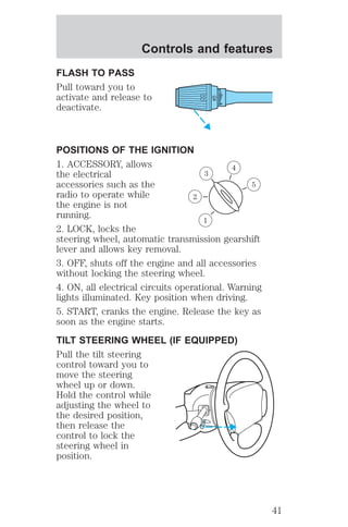 Controls and features 
FLASH TO PASS 
Pull toward you to 
activate and release to 
deactivate. 
HI 
LO 
OFF 
POSITIONS OF THE IGNITION 
1. ACCESSORY, allows 
4 
the electrical 
3 
accessories such as the 
5 
radio to operate while 
2 
the engine is not 
running. 
1 
2. LOCK, locks the 
steering wheel, automatic transmission gearshift 
lever and allows key removal. 
3. OFF, shuts off the engine and all accessories 
without locking the steering wheel. 
4. ON, all electrical circuits operational. Warning 
lights illuminated. Key position when driving. 
5. START, cranks the engine. Release the key as 
soon as the engine starts. 
TILT STEERING WHEEL (IF EQUIPPED) 
Pull the tilt steering 
control toward you to 
move the steering 
wheel up or down. 
Hold the control while 
adjusting the wheel to 
the desired position, 
then release the 
control to lock the 
steering wheel in 
position. 
41 
 