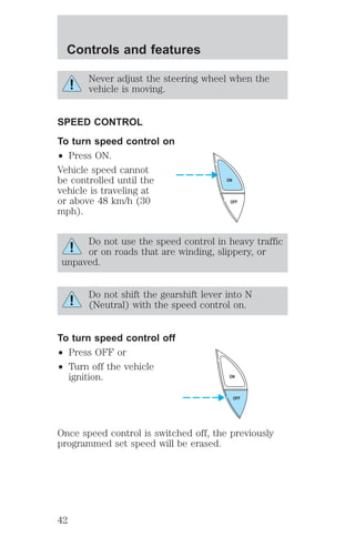 Controls and features 
Never adjust the steering wheel when the 
vehicle is moving. 
SPEED CONTROL 
To turn speed control on 
² Press ON. 
Vehicle speed cannot 
be controlled until the 
vehicle is traveling at 
or above 48 km/h (30 
mph). 
ON 
OFF 
Do not use the speed control in heavy traffic 
or on roads that are winding, slippery, or 
unpaved. 
Do not shift the gearshift lever into N 
(Neutral) with the speed control on. 
To turn speed control off 
² Press OFF or 
² Turn off the vehicle 
ignition. 
ON 
OFF 
Once speed control is switched off, the previously 
programmed set speed will be erased. 
42 
 