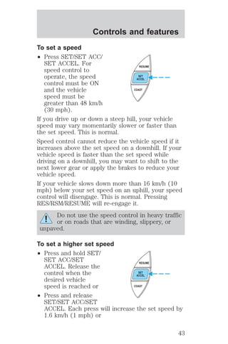 Controls and features 
To set a speed 
² Press SET/SET ACC/ 
SET ACCEL. For 
speed control to 
operate, the speed 
control must be ON 
and the vehicle 
speed must be 
greater than 48 km/h 
(30 mph). 
RESUME 
SET 
ACCEL 
COAST 
If you drive up or down a steep hill, your vehicle 
speed may vary momentarily slower or faster than 
the set speed. This is normal. 
Speed control cannot reduce the vehicle speed if it 
increases above the set speed on a downhill. If your 
vehicle speed is faster than the set speed while 
driving on a downhill, you may want to shift to the 
next lower gear or apply the brakes to reduce your 
vehicle speed. 
If your vehicle slows down more than 16 km/h (10 
mph) below your set speed on an uphill, your speed 
control will disengage. This is normal. Pressing 
RES/RSM/RESUME will re-engage it. 
Do not use the speed control in heavy traffic 
or on roads that are winding, slippery, or 
unpaved. 
To set a higher set speed 
² Press and hold SET/ 
SET ACC/SET 
ACCEL. Release the 
control when the 
desired vehicle 
speed is reached or 
² Press and release 
RESUME 
SET 
ACCEL 
COAST 
SET/SET ACC/SET 
ACCEL. Each press will increase the set speed by 
1.6 km/h (1 mph) or 
43 
 