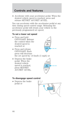² Accelerate with your accelerator pedal. When the 
desired vehicle speed is reached, press and 
release SET/SET ACC/SET ACCEL. 
You can accelerate with the accelerator pedal at any 
time during speed control usage. Releasing the 
accelerator pedal will return your vehicle to the 
previously programmed set speed. 
To set a lower set speed 
² Press and hold 
CST/COAST. Release 
the control when the 
desired speed is 
reached or 
² Press and release 
CST/COAST. Each 
press will decrease 
the set speed by 1.6 km/h (1 mph) or 
² Depress the brake 
pedal. When the 
desired vehicle 
speed is reached, 
press SET/SET 
ACC/SET ACCEL. 
To disengage speed control 
² Depress the brake 
pedal or 
RESUME 
SET 
ACCEL 
COAST 
RESUME 
SET 
ACCEL 
COAST 
Controls and features 
44 
 
