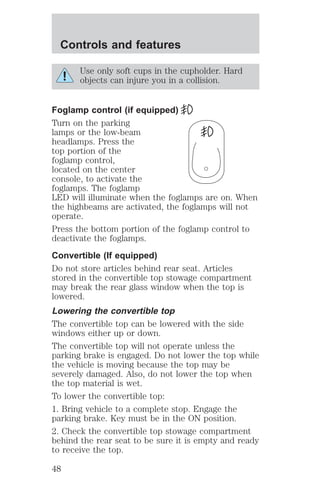 Controls and features 
Use only soft cups in the cupholder. Hard 
objects can injure you in a collision. 
Foglamp control (if equipped) 
Turn on the parking 
lamps or the low-beam 
headlamps. Press the 
top portion of the 
foglamp control, 
located on the center 
console, to activate the 
foglamps. The foglamp 
LED will illuminate when the foglamps are on. When 
the highbeams are activated, the foglamps will not 
operate. 
Press the bottom portion of the foglamp control to 
deactivate the foglamps. 
Convertible (If equipped) 
Do not store articles behind rear seat. Articles 
stored in the convertible top stowage compartment 
may break the rear glass window when the top is 
lowered. 
Lowering the convertible top 
The convertible top can be lowered with the side 
windows either up or down. 
The convertible top will not operate unless the 
parking brake is engaged. Do not lower the top while 
the vehicle is moving because the top may be 
severely damaged. Also, do not lower the top when 
the top material is wet. 
To lower the convertible top: 
1. Bring vehicle to a complete stop. Engage the 
parking brake. Key must be in the ON position. 
2. Check the convertible top stowage compartment 
behind the rear seat to be sure it is empty and ready 
to receive the top. 
48 
 